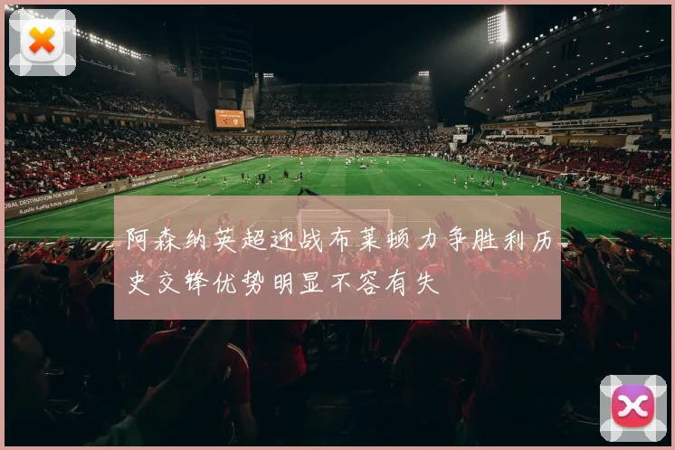 阿森纳英超迎战布莱顿力争胜利历史交锋优势明显不容有失